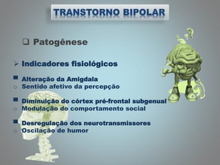  Patogênese
 Indicadores fisiológicos
▀ Alteração da Amigdala
o Sentido afetivo da percepção
▀ Diminuição do córtex pré-frontal subgenual
o Modulação do comportamento social
▀ Desregulação dos neurotransmissores
o Oscilação de humor
 