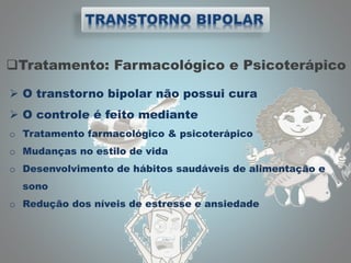 Tratamento: Farmacológico e Psicoterápico
 O transtorno bipolar não possui cura
 O controle é feito mediante
o Tratamento farmacológico & psicoterápico
o Mudanças no estilo de vida
o Desenvolvimento de hábitos saudáveis de alimentação e
sono
o Redução dos níveis de estresse e ansiedade
 