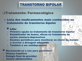 Tratamento: Farmacológico
 Lista dos medicamentos mais conhecidos no
tratamento do transtorno bipolar
▀ Lítio:
o Primeira opção no tratamento do transtorno bipolar
o Estabilizador de humor, eficaz no tratamento de
surtos maníaco-depressivos
o Exames periódicos para monitorar os níveis do mesmo
e acertar a dosagem adequada
o Também é um antidepressivo
▀ Recomenda-se o uso para pacientes:
o Doença hepática
o Estágio final da gravidez
o Jovens adolescentes
 