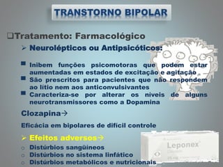 Tratamento: Farmacológico
 Neurolépticos ou Antipsicóticos:
▀ Inibem funções psicomotoras que podem estar
aumentadas em estados de excitação e agitação
▀ São prescritos para pacientes que não respondem
ao lítio nem aos anticonvulsivantes
▀ Caracteriza-se por alterar os níveis de alguns
neurotransmissores como a Dopamina
Clozapina
Eficácia em bipolares de difícil controle
 Efeitos adversos
o Distúrbios sangüíneos
o Distúrbios no sistema linfático
o Distúrbios metabólicos e nutricionais
 