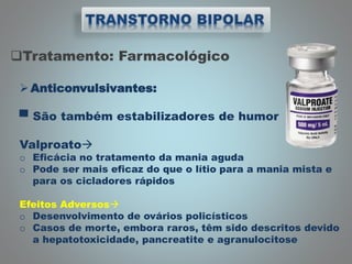 Tratamento: Farmacológico
Anticonvulsivantes:
▀ São também estabilizadores de humor
Valproato
o Eficácia no tratamento da mania aguda
o Pode ser mais eficaz do que o lítio para a mania mista e
para os cicladores rápidos
Efeitos Adversos
o Desenvolvimento de ovários policísticos
o Casos de morte, embora raros, têm sido descritos devido
a hepatotoxicidade, pancreatite e agranulocitose
 