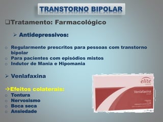 Tratamento: Farmacológico
 Antidepressivos:
o Regularmente prescritos para pessoas com transtorno
bipolar
o Para pacientes com episódios mistos
o Indutor de Mania e Hipomania
 Venlafaxina
Efeitos colaterais:
o Tontura
o Nervosismo
o Boca seca
o Ansiedade
 