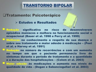 Tratamento: Psicoterápico
 Estudos e Resultados
▀ Redução significativa no risco de desenvolverem
episódios maníacos e melhora no funcionamento social e
ocupacional (Bauer et al. 1998 e Perry et al. 1999)
▀ Melhoras no conhecimento a respeito de sua doença e
sobre seu tratamento e maior adesão à medicação – (Peet
et al. e Harvey et al. 1991)
▀ Redução no número de recorrências e com um aumento
no tempo em que o paciente permanecia livre de
sintomas durante o período de tratamento e a quantidade
e a duração das hospitalizações – (Colom et al. 2003)
▀ Maior adesão às medicações e aumento nos níveis de
qualidade de vida - (Dogan e Sabanciogullari et al. 2003)
 