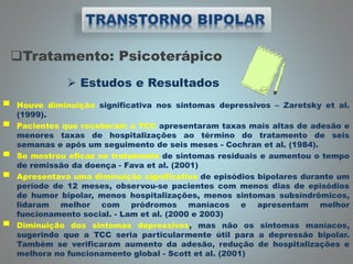 Tratamento: Psicoterápico
 Estudos e Resultados
▀ Houve diminuição significativa nos sintomas depressivos – Zaretsky et al.
(1999).
▀ Pacientes que receberam a TCC apresentaram taxas mais altas de adesão e
menores taxas de hospitalizações ao término do tratamento de seis
semanas e após um seguimento de seis meses - Cochran et al. (1984).
▀ Se mostrou eficaz no tratamento de sintomas residuais e aumentou o tempo
de remissão da doença - Fava et al. (2001)
▀ Apresentava uma diminuição significativa de episódios bipolares durante um
período de 12 meses, observou-se pacientes com menos dias de episódios
de humor bipolar, menos hospitalizações, menos sintomas subsíndrômicos,
lidaram melhor com pródromos maníacos e apresentam melhor
funcionamento social. - Lam et al. (2000 e 2003)
▀ Diminuição dos sintomas depressivos, mas não os sintomas maníacos,
sugerindo que a TCC seria particularmente útil para a depressão bipolar.
Também se verificaram aumento da adesão, redução de hospitalizações e
melhora no funcionamento global - Scott et al. (2001)
 