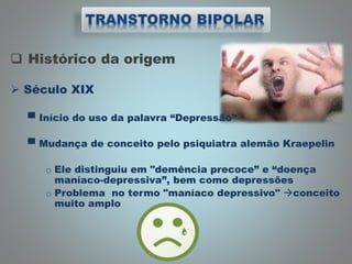  Histórico da origem
 Século XIX
▀ Início do uso da palavra “Depressão”
▀ Mudança de conceito pelo psiquiatra alemão Kraepelin
o Ele distinguiu em "demência precoce” e “doença
maníaco-depressiva”, bem como depressões
o Problema no termo "maníaco depressivo" conceito
muito amplo
 
