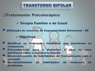 Tratamento: Psicoterápico
 Terapia Familiar e de Casal
▀ Utilização do conceito de Expressividade Emocional - EE
 Objetivos
▀ Modificar as interações familiares que interferem no
tratamento
▀ Psicoeducação para o pacientes e para os seus
familiares sobre o transtorno bipolar
▀ Desenvolvimento de habilidades de Comunicação com o
paciente
▀ Desenvolvimento de habilidades de resolução de
problemas
 