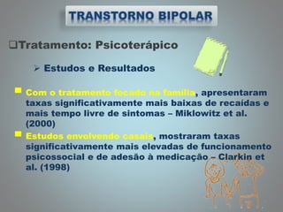 Tratamento: Psicoterápico
 Estudos e Resultados
▀ Com o tratamento focado na família, apresentaram
taxas significativamente mais baixas de recaídas e
mais tempo livre de sintomas – Miklowitz et al.
(2000)
▀ Estudos envolvendo casais, mostraram taxas
significativamente mais elevadas de funcionamento
psicossocial e de adesão à medicação – Clarkin et
al. (1998)
 