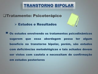 Tratamento: Psicoterápico
 Estudos e Resultados
▀ Os estudos envolvendo os tratamentos psicodinâmicos
sugerem que essa abordagem possa ter algum
benefício no transtorno bipolar, porém, são estudos
com deficiências metodológicas e tais achados devem
ser vistos com cautela e necessitam de confirmação
em estudos posteriores
 