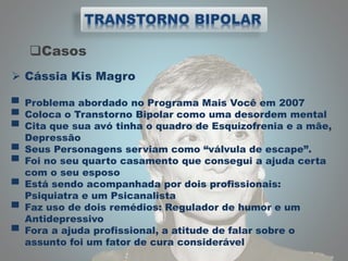 Casos
 Cássia Kis Magro
▀ Problema abordado no Programa Mais Você em 2007
▀ Coloca o Transtorno Bipolar como uma desordem mental
▀ Cita que sua avó tinha o quadro de Esquizofrenia e a mãe,
Depressão
▀ Seus Personagens serviam como “válvula de escape”.
▀ Foi no seu quarto casamento que consegui a ajuda certa
com o seu esposo
▀ Está sendo acompanhada por dois profissionais:
Psiquiatra e um Psicanalista
▀ Faz uso de dois remédios: Regulador de humor e um
Antidepressivo
▀ Fora a ajuda profissional, a atitude de falar sobre o
assunto foi um fator de cura considerável
 