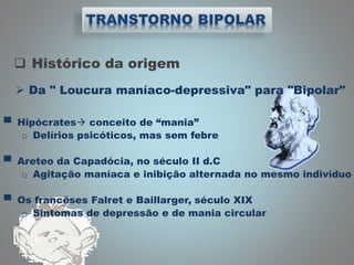 Histórico da origem
 Da " Loucura maníaco-depressiva" para "Bipolar"
▀ Hipócrates conceito de “mania”
o Delírios psicóticos, mas sem febre
▀ Areteo da Capadócia, no século II d.C
o Agitação maníaca e inibição alternada no mesmo indivíduo
▀ Os francêses Falret e Baillarger, século XIX
o Sintomas de depressão e de mania circular
 