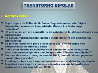  Controvérsia
▀ Reportagem da Folha de S. Paulo. Seguinte manchete: “Após
diagnóstico errado de bipolaridade, Cássia kis tenta largar
remédios.”
▀ Há oito anos, em um consultório de psiquiatria foi diagnosticada com
bipolaridade
▀ Ao assumir publicamente, ganhou muito dinheiro em campanhas
publicitárias
▀ Se tornou referência para outras pessoas, entrementes não
compactuava na situação delas
▀ Cinco anos depois de conviver com a ideia de ter o transtorno,
procurou outro psiquiatra que lhe garantiu: “Ela não era bipolar.”
▀ Em uma das suas crises, no ano de 2012, desistiu de um papel na
novela “Amor à Vida”
▀ Atualmente tenta se livrar dos remédios com a ajuda da meditação
▀ Abordará esse e outros casos e assuntos em sua biografia que
certamente será lançada em 2015
 