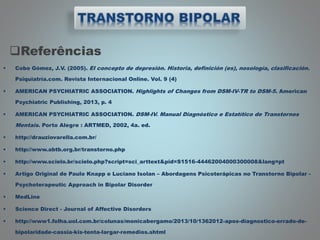 Referências
 Cobo Gómez, J.V. (2005). El concepto de depresión. Historia, definición (es), nosología, clasificación.
Psiquiatría.com. Revista Internacional Online. Vol. 9 (4)
 AMERICAN PSYCHIATRIC ASSOCIATION. Highlights of Changes from DSM-IV-TR to DSM-5. American
Psychiatric Publishing, 2013, p. 4
 AMERICAN PSYCHIATRIC ASSOCIATION. DSM-IV. Manual Diagnóstico e Estatítico de Transtornos
Mentais. Porto Alegre : ARTMED, 2002, 4a. ed.
 http://drauziovarella.com.br/
 http://www.abtb.org.br/transtorno.php
 http://www.scielo.br/scielo.php?script=sci_arttext&pid=S1516-44462004000300008&lang=pt
 Artigo Original de Paulo Knapp e Luciano Isolan – Abordagens Psicoterápicas no Transtorno Bipolar -
Psychoterapeutic Approach in Bipolar Disorder
 MedLine
 Science Direct - Journal of Affective Disorders
 http://www1.folha.uol.com.br/colunas/monicabergamo/2013/10/1362012-apos-diagnostico-errado-de-
bipolaridade-cassia-kis-tenta-largar-remedios.shtml
 