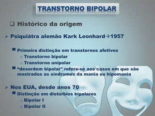  Histórico da origem
 Psiquiátra alemão Kark Leonhard1957
▀ Primeira distinção em transtornos afetivos
o Transtorno bipolar
o Transtorno unipolar
▀ “desordem bipolar" refere-se aos casos em que são
mostrados as síndromes da mania ou hipomania
 Nos EUA, desde anos 70
▀ Distinção em distúrbios bipolares
o Bipolar I
o Bipolar II
 