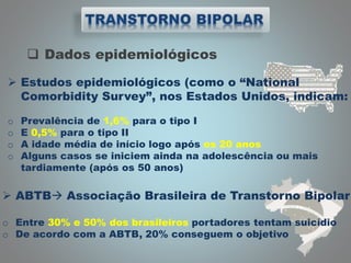  Dados epidemiológicos
 ABTB Associação Brasileira de Transtorno Bipolar
o Entre 30% e 50% dos brasileiros portadores tentam suicídio
o De acordo com a ABTB, 20% conseguem o objetivo
 Estudos epidemiológicos (como o “National
Comorbidity Survey”, nos Estados Unidos, indicam:
o Prevalência de 1,6% para o tipo I
o E 0,5% para o tipo II
o A idade média de início logo após os 20 anos
o Alguns casos se iniciem ainda na adolescência ou mais
tardiamente (após os 50 anos)
 