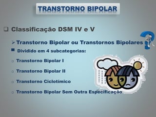  Classificação DSM IV e V
Transtorno Bipolar ou Transtornos Bipolares
▀ Dividido em 4 subcategorias:
o Transtorno Bipolar I
o Transtorno Bipolar II
o Transtorno Ciclotímico
o Transtorno Bipolar Sem Outra Especificação
 