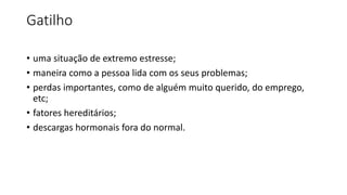 Gatilho
• uma situação de extremo estresse;
• maneira como a pessoa lida com os seus problemas;
• perdas importantes, como de alguém muito querido, do emprego,
etc;
• fatores hereditários;
• descargas hormonais fora do normal.
 