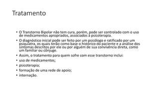 Tratamento
• O Transtorno Bipolar não tem cura, porém, pode ser controlado com o uso
de medicamentos apropriados, associados à psicoterapia.
• O diagnóstico inicial pode ser feito por um psicólogo e ratificado por um
psiquiatra, os quais terão como base o histórico do paciente e a análise dos
sintomas descritos por ele ou por alguém de sua convivência direta, como
um familiar ou cônjuge.
• Assim, o tratamento para quem sofre com esse transtorno inclui:
• uso de medicamentos;
• psicoterapia;
• formação de uma rede de apoio;
• internação.
 