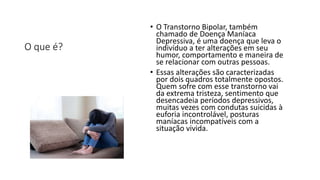O que é?
• O Transtorno Bipolar, também
chamado de Doença Maníaca
Depressiva, é uma doença que leva o
indivíduo a ter alterações em seu
humor, comportamento e maneira de
se relacionar com outras pessoas.
• Essas alterações são caracterizadas
por dois quadros totalmente opostos.
Quem sofre com esse transtorno vai
da extrema tristeza, sentimento que
desencadeia períodos depressivos,
muitas vezes com condutas suicidas à
euforia incontrolável, posturas
maníacas incompatíveis com a
situação vivida.
 