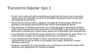 Transtorno bipolar tipo 1
• O tipo 1 tem como principal característica os períodos de mania, que é quando a
pessoa passa por episódios de extrema felicidade, desproporcionais ao que está
acontecendo no momento.
• Nessa fase há intensa euforia, agitação, sensação de muita energia, delírios de
grandeza e percepção equivocada de que não há necessidade de dormir.
• Mas ainda que o indivíduo apresente esse estado de alegria exacerbada, também
pode mostrar comportamentos agressivos e irritabilidade, e até mesmo ter delírios
paranoicos, sintomas que, muitas vezes, podem ser confundidos com esquizofrenia.
• É considerado um episódio de mania quando há a manifestação de, pelo menos, 3 a
4 dos sintomas citados, com duração contínua de, no mínimo, 1 semana.
• Esses comportamentos tendem a afetar seriamente a vida da pessoa,
especialmente no que se refere à sua relação com amigos, familiares e outros
indivíduos próximos.
• No geral, os quadros de mania tendem a ser a principal causa de internação entre
pacientes com diagnóstico de Transtorno Bipolar.
 
