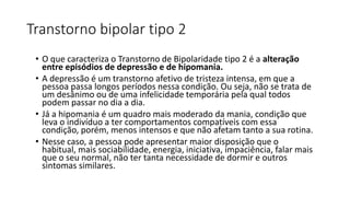 Transtorno bipolar tipo 2
• O que caracteriza o Transtorno de Bipolaridade tipo 2 é a alteração
entre episódios de depressão e de hipomania.
• A depressão é um transtorno afetivo de tristeza intensa, em que a
pessoa passa longos períodos nessa condição. Ou seja, não se trata de
um desânimo ou de uma infelicidade temporária pela qual todos
podem passar no dia a dia.
• Já a hipomania é um quadro mais moderado da mania, condição que
leva o indivíduo a ter comportamentos compatíveis com essa
condição, porém, menos intensos e que não afetam tanto a sua rotina.
• Nesse caso, a pessoa pode apresentar maior disposição que o
habitual, mais sociabilidade, energia, iniciativa, impaciência, falar mais
que o seu normal, não ter tanta necessidade de dormir e outros
sintomas similares.
 