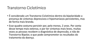 Transtorno Ciclotímico
• É considerado um Transtorno Ciclotímico dentro da bipolaridade a
presença de sintomas depressivos e hipomaníacos persistentes, mas
de forma mais branda.
• Esse quadro costuma persistir por, pelo menos, 2 anos. Por conta
desse tempo mais extenso, e por ter sintomas mais leves, muitas
vezes as pessoas recebem o diagnóstico de depressão, e não de
Transtorno Bipolar, o que pode comprometer os resultados do
tratamento da doença.
 