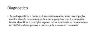 Diagnostico
• Para diagnosticar a doença, é necessário realizar uma investigação
médica através da anamnese de exame psíquico, que é usado para
tentar identificar a condição logo no início, avaliando se há realmente
no histórico dessa pessoa a presença de um evento de mania.
 