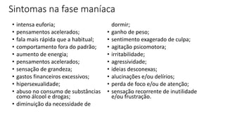 Sintomas na fase maníaca
• intensa euforia;
• pensamentos acelerados;
• fala mais rápida que a habitual;
• comportamento fora do padrão;
• aumento de energia;
• pensamentos acelerados;
• sensação de grandeza;
• gastos financeiros excessivos;
• hipersexualidade;
• abuso no consumo de substâncias
como álcool e drogas;
• diminuição da necessidade de
dormir;
• ganho de peso;
• sentimento exagerado de culpa;
• agitação psicomotora;
• irritabilidade;
• agressividade;
• ideias desconexas;
• alucinações e/ou delírios;
• perda de foco e/ou de atenção;
• sensação recorrente de inutilidade
e/ou frustração.
 