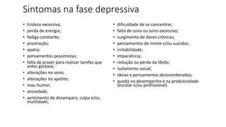 Sintomas na fase depressiva
• tristeza excessiva;
• perda de energia;
• fadiga constante;
• prostração;
• apatia;
• pensamentos pessimistas;
• falta de prazer para realizar tarefas que
antes gostava;
• alterações no sono;
• alterações no apetite;
• mau humor;
• ansiedade;
• sentimento de desamparo, culpa e/ou
inutilidade;
• dificuldade de se concentrar;
• falta de sono ou sono excessivo;
• surgimento de dores crônicas;
• pensamentos de morte e/ou suicidas;
• irritabilidade;
• impaciência;
• redução ou perda da libido;
• isolamento social;
• ideias e pensamentos descoordenados;
• queda no desempenho e na produtividade
(escolar e/ou profissional).
 