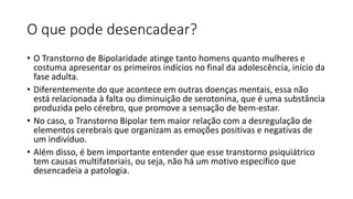 O que pode desencadear?
• O Transtorno de Bipolaridade atinge tanto homens quanto mulheres e
costuma apresentar os primeiros indícios no final da adolescência, início da
fase adulta.
• Diferentemente do que acontece em outras doenças mentais, essa não
está relacionada à falta ou diminuição de serotonina, que é uma substância
produzida pelo cérebro, que promove a sensação de bem-estar.
• No caso, o Transtorno Bipolar tem maior relação com a desregulação de
elementos cerebrais que organizam as emoções positivas e negativas de
um indivíduo.
• Além disso, é bem importante entender que esse transtorno psiquiátrico
tem causas multifatoriais, ou seja, não há um motivo específico que
desencadeia a patologia.
 