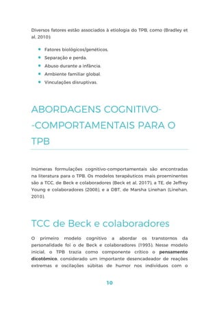 10
Diversos fatores estão associados à etiologia do TPB, como (Bradley et
al, 2010):
 Fatores biológicos/genéticos.
 Separação e perda.
 Abuso durante a infância.
 Ambiente familiar global.
 Vinculações disruptivas.
ABORDAGENS COGNITIVO-
-COMPORTAMENTAIS PARA O
TPB
Inúmeras formulações cognitivo-comportamentais são encontradas
na literatura para o TPB. Os modelos terapêuticos mais proeminentes
são a TCC, de Beck e colaboradores (Beck et al, 2017), a TE, de Jeffrey
Young e colaboradores (2008), e a DBT, de Marsha Linehan (Linehan,
2010).
TCC de Beck e colaboradores
O primeiro modelo cognitivo a abordar os transtornos da
personalidade foi o de Beck e colaboradores (1993). Nesse modelo
inicial, o TPB trazia como componente crítico o pensamento
dicotômico, considerado um importante desencadeador de reações
extremas e oscilações súbitas de humor nos indivíduos com o
 