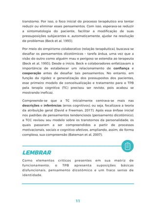11
transtorno. Por isso, o foco inicial do processo terapêutico era tentar
reduzir ou eliminar esses pensamentos. Com isso, esperava-se reduzir
a sintomatologia do paciente, facilitar a modificação de suas
pressuposições subjacentes e, automaticamente, ajudar na resolução
de problemas (Beck et al, 1993).
Por meio do empirismo colaborativo (relação terapêutica), buscava-se
desafiar os pensamentos dicotômicos – tarefa árdua, uma vez que a
visão do outro como alguém mau e perigoso se estendia ao terapeuta
(Beck et al, 1993). Desde o início, Beck e colaboradores enfatizavam a
importância de estabelecer um relacionamento de confiança e
cooperação antes de desafiar tais pensamentos. No entanto, em
função da rigidez e generalização dos pressupostos dos pacientes,
esse primeiro modelo de conceitualização e tratamento para o TPB
pela terapia cognitiva (TC) precisou ser revisto, pois acabou se
mostrando ineficaz.
Compreende-se que a TC inicialmente centrava-se mais nas
descrições e inferências (erros cognitivos), ou seja, focalizava a teoria
da atribuição geral (David e Freeman, 2017). Após essa ênfase inicial
nos padrões de pensamentos tendenciosos (pensamento dicotômico),
a TCC revisou seu modelo sobre os transtornos da personalidade, os
quais passaram a ser compreendidos a partir de processos
motivacionais, sociais e cognitivo-afetivos, ampliando, assim, de forma
complexa, sua compreensão (Bateman et al, 2007).
Como elementos críticos presentes em sua matriz de
funcionamento, o TPB apresenta suposições básicas
disfuncionais, pensamento dicotômico e um fraco senso de
identidade.
 