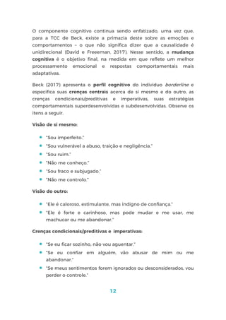 12
O componente cognitivo continua sendo enfatizado, uma vez que,
para a TCC de Beck, existe a primazia deste sobre as emoções e
comportamentos – o que não significa dizer que a causalidade é
unidirecional (David e Freeeman, 2017). Nesse sentido, a mudança
cognitiva é o objetivo final, na medida em que reflete um melhor
processamento emocional e respostas comportamentais mais
adaptativas.
Beck (2017) apresenta o perfil cognitivo do indivíduo borderline e
especifica suas crenças centrais acerca de si mesmo e do outro, as
crenças condicionais/preditivas e imperativas, suas estratégias
comportamentais superdesenvolvidas e subdesenvolvidas. Observe os
itens a seguir.
Visão de si mesmo:
 “Sou imperfeito.”
 “Sou vulnerável a abuso, traição e negligência.”
 “Sou ruim.”
 “Não me conheço.”
 “Sou fraco e subjugado.”
 “Não me controlo.”
Visão do outro:
 “Ele é caloroso, estimulante, mas indigno de confiança.”
 “Ele é forte e carinhoso, mas pode mudar e me usar, me
machucar ou me abandonar.”
Crenças condicionais/preditivas e imperativas:
 “Se eu ficar sozinho, não vou aguentar.”
 “Se eu confiar em alguém, vão abusar de mim ou me
abandonar.”
 “Se meus sentimentos forem ignorados ou desconsiderados, vou
perder o controle.”
 