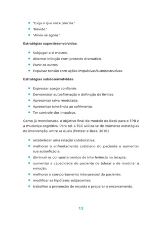13
 “Exija o que você precisa.”
 “Revide.”
 “Alivie-se agora.”
Estratégias superdesenvolvidas:
 Subjugar a si mesmo.
 Alternar inibição com protesto dramático.
 Punir os outros.
 Expulsar tensão com ações impulsivas/autodestrutivas.
Estratégias subdesenvolvidas:
 Expressar apego confiante.
 Demonstrar autoafirmação e definição de limites.
 Apresentar raiva modulada.
 Apresentar tolerância ao sofrimento.
 Ter controle dos impulsos.
Como já mencionado, o objetivo final do modelo de Beck para o TPB é
a mudança cognitiva. Para tal, a TCC utiliza-se de inúmeras estratégias
de intervenção, entre as quais (Pretzer e Beck, 2010):
 estabelecer uma relação colaborativa;
 melhorar o enfrentamento cotidiano do paciente e aumentar
sua autoeficácia;
 diminuir os comportamentos de interferência na terapia;
 aumentar a capacidade do paciente de tolerar e de modular a
emoção;
 melhorar o comportamento interpessoal do paciente;
 modificar as hipóteses subjacentes;
 trabalhar a prevenção de recaída e preparar o encerramento.
 