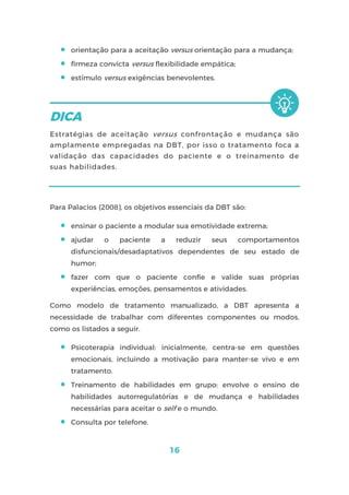 16
 orientação para a aceitação versus orientação para a mudança;
 firmeza convicta versus flexibilidade empática;
 estímulo versus exigências benevolentes.
Estratégias de aceitação versus confrontação e mudança são
amplamente empregadas na DBT, por isso o tratamento foca a
validação das capacidades do paciente e o treinamento de
suas habilidades.
Para Palacios (2008), os objetivos essenciais da DBT são:
 ensinar o paciente a modular sua emotividade extrema;
 ajudar o paciente a reduzir seus comportamentos
disfuncionais/desadaptativos dependentes de seu estado de
humor;
 fazer com que o paciente confie e valide suas próprias
experiências, emoções, pensamentos e atividades.
Como modelo de tratamento manualizado, a DBT apresenta a
necessidade de trabalhar com diferentes componentes ou modos,
como os listados a seguir.
 Psicoterapia individual: inicialmente, centra-se em questões
emocionais, incluindo a motivação para manter-se vivo e em
tratamento.
 Treinamento de habilidades em grupo: envolve o ensino de
habilidades autorregulatórias e de mudança e habilidades
necessárias para aceitar o self e o mundo.
 Consulta por telefone.
 