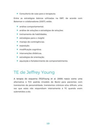17
 Consultoria de caso para o terapeuta.
Entre as estratégias básicas utilizadas na DBT, de acordo com
Bateman e colaboradores (2007), estão:
 análise comportamental;
 análise de soluções e estratégias de soluções;
 treinamento de habilidades;
 estratégias para o insight;
 manejo de contingências;
 exposição;
 modificação cognitiva;
 intervenções didáticas;
 estratégias de orientação;
 aquisição e fortalecimento de comprometimento.
TE de Jeffrey Young
A terapia do esquema (TE)(Young et al, 2008) nasce como uma
alternativa à TCC padrão (modelo de Beck) para pacientes com
transtornos da personalidade, transtornos crônicos e/ou difíceis, uma
vez que estes não respondiam inteiramente à TC quando eram
submetidos a ela.
 