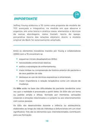 18
Jeffrey Young elaborou a TE como uma proposta de modelo de
TCC avançado e integrativo, na medida em que absorve e
organiza, em uma teoria e prática coesa, elementos e técnicas
de outras abordagens, como Gestalt, teoria do apego,
psicanálise (teoria das relações objetais). Assim, o modelo
original de Beck foi extensamente ampliado.
Entre os elementos inovadores trazidos por Young e colaboradores
(2008) com a TE encontram-se:
 esquemas iniciais desadaptativos (EIDs);
 necessidades emocionais básicas;
 estilos e estratégias de enfrentamento;
 maior ênfase na compreensão da história anterior do paciente e
de seus padrões de vida;
 destaque ao uso de técnicas expressivas e emocionais;
 maior importância à relação terapêutica como um veículo de
mudança.
Os EIDs estão na base das dificuldades do paciente borderline, uma
vez que a realidade é processada a partir deles. Os EIDs são um tema
ou padrão amplo e difuso, formado por memórias, sensações
corporais e emoções relacionadas a si próprio ou aos relacionamentos
com outras pessoas.
Os EIDs são desenvolvidos durante a infância ou adolescência,
elaborados ao longo da vida do indivíduo e disfuncionais em um nível
significativo. Três são os elementos que, interrelacionados, contribuem
para sua formação:
 