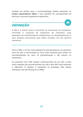 22
unidade de análise para a conceitualização desses pacientes, os
modos esquemáticos (MEs), o que também foi acompanhado de
técnicas e recursos terapêuticos específicos.
O ME é a forma como o paciente se apresenta no momento,
incluindo o conjunto de esquemas do indivíduo, suas
respostas de enfrentamento (adaptativas ou desadaptativas) e
seus estados emocionais que estão ativados em um mesmo
momento.
Com os MEs, a TE fica mais palatável ao psicoterapeuta e ao paciente,
uma vez que a terminologia se torna mais acessível para ambos na
conceitualização de caso, na psicoeducação e até mesmo no
tratamento.
Os pacientes com TPB mudam continuamente de um ME a outro
como resposta aos acontecimentos da vida e têm MEs mais extremos
e inflexíveis. O Quadro 2 apresenta os principais MEs desses
indivíduos, que são (Young et al, 2008).
 