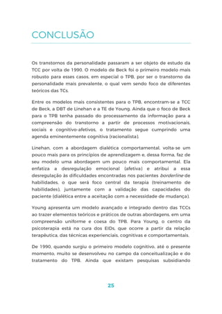 25
CONCLUSÃO
Os transtornos da personalidade passaram a ser objeto de estudo da
TCC por volta de 1990. O modelo de Beck foi o primeiro modelo mais
robusto para esses casos, em especial o TPB, por ser o transtorno da
personalidade mais prevalente, o qual vem sendo foco de diferentes
teóricos das TCs.
Entre os modelos mais consistentes para o TPB, encontram-se a TCC
de Beck, a DBT de Linehan e a TE de Young. Ainda que o foco de Beck
para o TPB tenha passado do processamento da informação para a
compreensão do transtorno a partir de processos motivacionais,
sociais e cognitivo-afetivos, o tratamento segue cumprindo uma
agenda eminentemente cognitiva (racionalista).
Linehan, com a abordagem dialética comportamental, volta-se um
pouco mais para os princípios de aprendizagem e, dessa forma, faz de
seu modelo uma abordagem um pouco mais comportamental. Ela
enfatiza a desregulação emocional (afetiva) e atribui a essa
desregulação às dificuldades encontradas nos pacientes borderline de
habilidades, o que será foco central da terapia (treinamento de
habilidades), juntamente com a validação das capacidades do
paciente (dialética entre a aceitação com a necessidade de mudança).
Young apresenta um modelo avançado e integrado dentro das TCCs
ao trazer elementos teóricos e práticos de outras abordagens, em uma
compreensão uniforme e coesa do TPB. Para Young, o centro da
psicoterapia está na cura dos EIDs, que ocorre a partir da relação
terapêutica, das técnicas experienciais, cognitivas e comportamentais.
De 1990, quando surgiu o primeiro modelo cognitivo, até o presente
momento, muito se desenvolveu no campo da conceitualização e do
tratamento do TPB. Ainda que existam pesquisas subsidiando
 