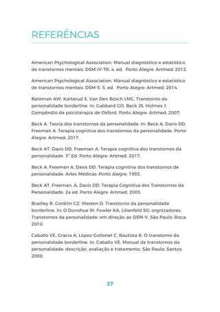 27
REFERÊNCIAS
American Psychological Association. Manual diagnóstico e estatístico
de transtornos mentais: DSM-IV-TR. 4. ed. Porto Alegre: Artmed; 2012.
American Psychological Association. Manual diagnóstico e estatístico
de transtornos mentais: DSM-5. 5. ed. Porto Alegre: Artmed; 2014.
Bateman AW, Karterud S, Van Den Bosch LMC. Transtorno da
personalidade borderline. In: Gabbard GO, Beck JS, Holmes J.
Compêndio de psicoterapia de Oxford. Porto Alegre: Artmed; 2007.
Beck A. Teoria dos transtornos da personalidade. In: Beck A, Davis DD,
Freeman A. Terapia cognitiva dos transtornos da personalidade. Porto
Alegre: Artmed; 2017.
Beck AT, Davis DD, Freeman A. Terapia cognitiva dos transtornos da
personalidade. 3ª Ed. Porto Alegre: Artmed; 2017.
Beck A, Freeman A, Davis DD. Terapia cognitiva dos transtornos de
personalidade. Artes Médicas: Porto Alegre; 1993.
Beck AT, Freeman, A, Davis DD. Terapia Cognitiva dos Transtornos da
Personalidade. 2a ed. Porto Alegre: Artmed, 2005.
Bradley R, Conklin CZ, Westen D. Transtorno da personalidade
borderline. In: O’Donohue W, Fowler KA, Lilienfeld SO, orgnizadores.
Transtornos da personalidade: em direção ao DSM-V. São Paulo: Roca;
2010.
Caballo VE, Gracia A, López-Gollonet C. Bautista R. O transtorno da
personalidade borderline. In: Caballo VE. Manual de transtornos da
personalidade: descrição, avaliação e tratamento. São Paulo: Santos;
2008.
 