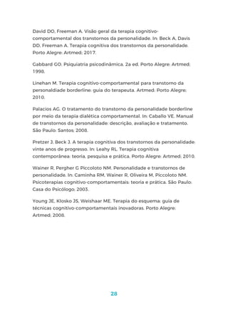 28
David DO, Freeman A. Visão geral da terapia cognitivo-
comportamental dos transtornos da personalidade. In: Beck A, Davis
DD, Freeman A. Terapia cognitiva dos transtornos da personalidade.
Porto Alegre: Artmed; 2017.
Gabbard GO. Psiquiatria psicodinâmica. 2a ed. Porto Alegre: Artmed;
1998.
Linehan M. Terapia cognitivo-comportamental para transtorno da
personaldiade borderline: guia do terapeuta. Artmed: Porto Alegre;
2010.
Palacios AG. O tratamento do transtorno da personalidade borderline
por meio da terapia dialética comportamental. In: Caballo VE. Manual
de transtornos da personalidade: descrição, avaliação e tratamento.
São Paulo: Santos; 2008.
Pretzer J, Beck J. A terapia cognitiva dos transtornos da personalidade:
vinte anos de progresso. In: Leahy RL. Terapia cognitiva
contemporânea: teoria, pesquisa e prática. Porto Alegre: Artmed; 2010.
Wainer R, Pergher G Piccoloto NM. Personalidade e transtornos de
personalidade. In: Caminha RM, Wainer R, Oliveira M, Piccoloto NM.
Psicoterapias cognitivo-comportamentais: teoria e prática. São Paulo:
Casa do Psicólogo; 2003.
Young JE, Klosko JS, Weishaar ME. Terapia do esquema: guia de
técnicas cognitivo-comportamentais inovadoras. Porto Alegre:
Artmed; 2008.
 