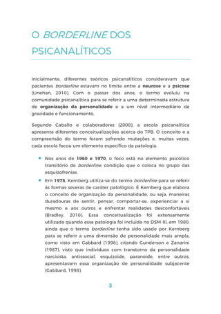 3
O BORDERLINE DOS
PSICANALÍTICOS
Inicialmente, diferentes teóricos psicanalíticos consideravam que
pacientes borderline estavam no limite entre a neurose e a psicose
(Linehan, 2010). Com o passar dos anos, o termo evoluiu na
comunidade psicanalítica para se referir a uma determinada estrutura
de organização da personalidade e a um nível intermediário de
gravidade e funcionamento.
Segundo Caballo e colaboradores (2008), a escola psicanalítica
apresenta diferentes conceitualizações acerca do TPB. O conceito e a
compreensão do termo foram sofrendo mutações e, muitas vezes,
cada escola focou um elemento específico da patologia.
 Nos anos de 1960 e 1970, o foco está no elemento psicótico
transitório do borderline, condição que o coloca no grupo das
esquizofrenias.
 Em 1975, Kernberg utiliza-se do termo borderline para se referir
às formas severas de caráter patológico. É Kernberg que elabora
o conceito de organização da personalidade, ou seja, maneiras
duradouras de sentir, pensar, comportar-se, experienciar a si
mesmo e aos outros e enfrentar realidades desconfortáveis
(Bradley, 2010). Essa conceitualização foi extensamente
utilizada quando essa patologia foi incluída no DSM-III, em 1980,
ainda que o termo borderline tenha sido usado por Kernberg
para se referir a uma dimensão de personalidade mais ampla,
como visto em Gabbard (1998), citando Gunderson e Zanarini
(1987), visto que indivíduos com transtorno da personalidade
narcisista, antissocial, esquizoide, paranoide, entre outros,
apresentavam essa organização de personalidade subjacente
(Gabbard, 1998).
 