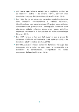 4
 Em 1980 e 1981, Stone e Akiskal, respectivamente, em função
da labilidade afetiva e da disforia crônica, colocam esse
transtorno no grupo dos transtornos afetivos (Linehan, 2010).
 Em 1984, Gunderson separa os pacientes borderline daqueles
com síndromes esquizofrênicas e estados neuróticos,
identificando-os com características diferentes: automutilação,
comportamentos parassuicidas, preocupação excessiva com
abandono, atitude exigente, pensamento quase psicótico,
regressões terapêuticas e dificuldades na contratransferência
(Linehan, 2010).
 Em 1987, Herman e Van der Kolk sugerem que o grupo de
pacientes borderline representaria uma variação crônica do
transtorno pós-traumático (Linehan, 2010).
 Em 1993, Zanarini coloca o transtorno borderline no grupo dos
transtornos do impulso, ou seja, passa a considerá-lo um
transtorno da personalidade, acompanhado de outros
transtornos do impulso (Linehan, 2010).
 