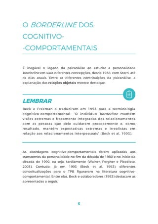 5
O BORDERLINE DOS
COGNITIVO-
-COMPORTAMENTAIS
É inegável o legado da psicanálise ao estudar a personalidade
borderline em suas diferentes concepções, desde 1938, com Stern, até
os dias atuais. Entre as diferentes contribuições da psicanálise, a
explanação das relações objetais merece destaque.
Beck e Freeman a traduziram em 1993 para a terminologia
cognitivo-comportamental: “O indivíduo borderline mantém
visões extremas e fracamente integradas dos relacionamentos
com as pessoas que dele cuidaram precocemente e, como
resultado, mantém expectativas extremas e irrealistas em
relação aos relacionamentos interpessoais” (Beck et al, 1993).
As abordagens cognitivo-comportamentais foram aplicadas aos
transtornos da personalidade no fim da década de 1980 e no início da
década de 1990, ou seja, tardiamente (Wainer, Pergher e Piccoloto,
2003). Contudo, já em 1993 (Beck et al, 1993), diferentes
conceitualizações para o TPB figuravam na literatura cognitivo-
comportamental. Entre elas, Beck e colaboradores (1993) destacam as
apresentadas a seguir.
 