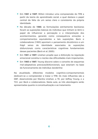 6
 Em 1981 e 1987, Millon introduz uma compreensão do TPB a
partir da teoria do aprendizado social, a qual destaca o papel
central da falta de um senso claro e consistente da própria
identidade.
 Na década de 1980, as formulações estritamente beckianas
focam as suposições básicas do indivíduo que tinham (e têm) o
papel de influenciar a percepção e a interpretação dos
acontecimentos, gerando como consequência emoções e
comportamentos equivalentes a tais suposições. Beck e
colaboradores (1993) apontam o pensamento dicotômico e um
frágil senso de identidade associados às suposições
disfuncionais como características cognitivas fundamentais
desses pacientes (Beck et al, 2005).
 Em 1981 e 1987, Linehan propõe que a disfunção na regulação
emocional constitui o núcleo das dificuldades mais importantes.
 Em 1983 e 1987, Young discorre sobre o conceito de esquemas
mal-adaptativos precoces/disfuncionais, que estariam na base
do funcionamento do indivíduo borderline.
Na atualidade, diferentes modelos cognitivo-comportamentais
dedicam-se a compreender e tratar o TPB. Os mais influentes são a
DBT, desenvolvida por Marsha Linehan, a TE, por Jeffrey Young, e a
TCC, por Beck e colaboradores. Nesta aula, as três abordagens serão
apresentadas quanto à conceitualização e ao tratamento.
 
