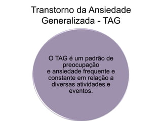 Transtorno da Ansiedade 
Generalizada - TAG 
O TAG é um padrão de 
preocupação 
e ansiedade frequente e 
constante em relação a 
diversas atividades e 
eventos. 
 