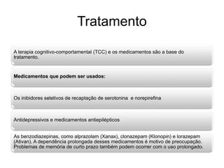 Tratamento 
A terapia cognitivo-comportamental (TCC) e os medicamentos são a base do 
tratamento. 
Medicamentos que podem ser usados: 
Os inibidores seletivos de recaptação de serotonina e norepirefina 
Antidepressivos e medicamentos antiepilépticos 
As benzodiazepinas, como alprazolam (Xanax), clonazepam (Klonopin) e lorazepam 
(Ativan). A dependência prolongada desses medicamentos é motivo de preocupação. 
Problemas de memória de curto prazo também podem ocorrer com o uso prolongado. 
 
