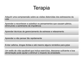 Terapia 
Adquirir uma compreensão sobre as visões distorcidas dos estressores da 
vida 
Aprender a reconhecer e substituir os pensamentos que causam pânico, 
diminuindo o sentimento de impotência 
Aprender técnicas de gerenciamento de estresse e relaxamento 
Aprender a não pensar tão rapidamente 
Evitar cafeína, drogas ilícitas e até mesmo alguns remédios para gripe 
Um estilo de vida saudável que inclua exercícios, descanso suficiente e boa 
alimentação pode ajudar a diminuir o impacto da ansiedade. 
 