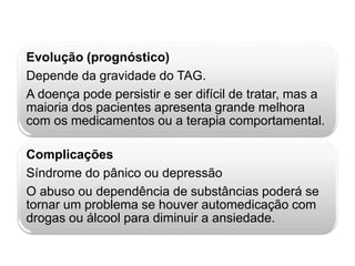 Evolução (prognóstico) 
Depende da gravidade do TAG. 
A doença pode persistir e ser difícil de tratar, mas a 
maioria dos pacientes apresenta grande melhora 
com os medicamentos ou a terapia comportamental. 
Complicações 
Síndrome do pânico ou depressão 
O abuso ou dependência de substâncias poderá se 
tornar um problema se houver automedicação com 
drogas ou álcool para diminuir a ansiedade. 
 
