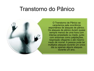 Transtorno do Pânico 
O Transtorno de Pânico se 
caracteriza pela ocorrência 
espontânea de ataques de pânico. 
Os ataques de pânico duram quase 
sempre menos de uma hora com 
intensa ansiedade ou medo, junto 
com sintomas como palpitações, 
respiração ofegante e até mesmo 
medo de morrer. A pessoa pode ter 
múltiplos ataques durante um único 
dia ou apenas alguns ataques 
durante um ano. 
 