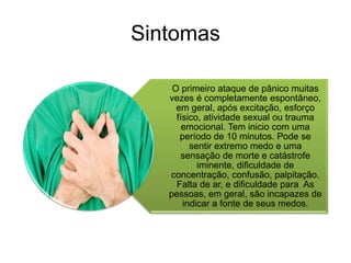 Sintomas 
O primeiro ataque de pânico muitas 
vezes é completamente espontâneo, 
em geral, após excitação, esforço 
físico, atividade sexual ou trauma 
emocional. Tem inicio com uma 
período de 10 minutos. Pode se 
sentir extremo medo e uma 
sensação de morte e catástrofe 
iminente, dificuldade de 
concentração, confusão, palpitação. 
Falta de ar, e dificuldade para As 
pessoas, em geral, são incapazes de 
indicar a fonte de seus medos. 
 